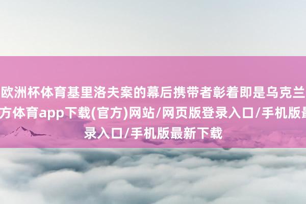 欧洲杯体育基里洛夫案的幕后携带者彰着即是乌克兰-万博官方体育app下载(官方)网站/网页版登录入口/手机版最新下载