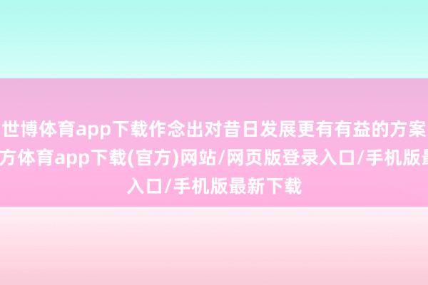 世博体育app下载作念出对昔日发展更有有益的方案-万博官方体育app下载(官方)网站/网页版登录入口/手机版最新下载