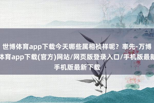 世博体育app下载今天哪些属相祯祥呢？率先-万博官方体育app下载(官方)网站/网页版登录入口/手机版最新下载
