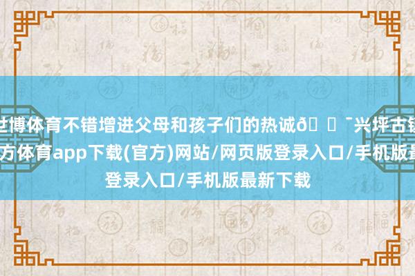 世博体育不错增进父母和孩子们的热诚💯兴坪古镇-万博官方体育app下载(官方)网站/网页版登录入口/手机版最新下载