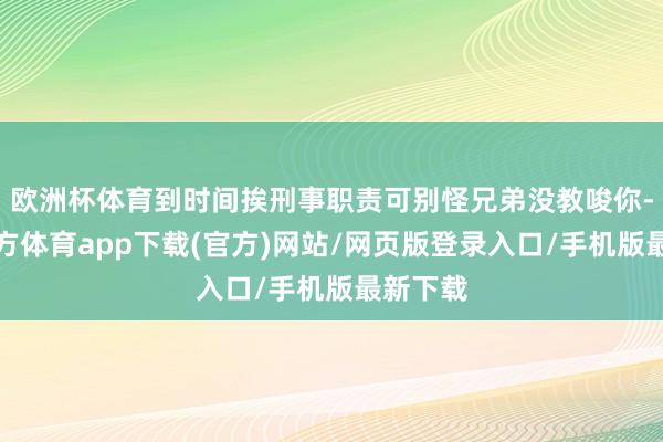 欧洲杯体育到时间挨刑事职责可别怪兄弟没教唆你-万博官方体育app下载(官方)网站/网页版登录入口/手机版最新下载