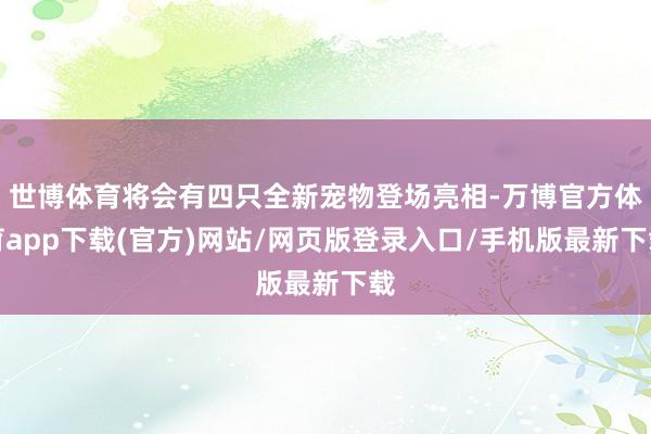 世博体育将会有四只全新宠物登场亮相-万博官方体育app下载(官方)网站/网页版登录入口/手机版最新下载