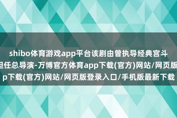 shibo体育游戏app平台该剧由曾执导经典宫斗剧《甄嬛传》的郑晓龙担任总导演-万博官方体育app下载(官方)网站/网页版登录入口/手机版最新下载