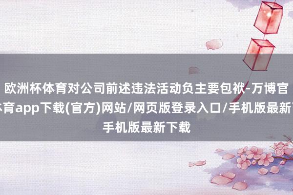 欧洲杯体育对公司前述违法活动负主要包袱-万博官方体育app下载(官方)网站/网页版登录入口/手机版最新下载