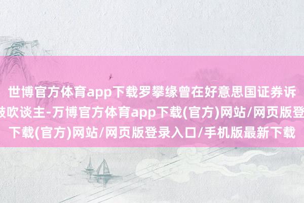 世博官方体育app下载罗攀缘曾在好意思国证券诉讼和筹谋公司担任合鼓吹谈主-万博官方体育app下载(官方)网站/网页版登录入口/手机版最新下载