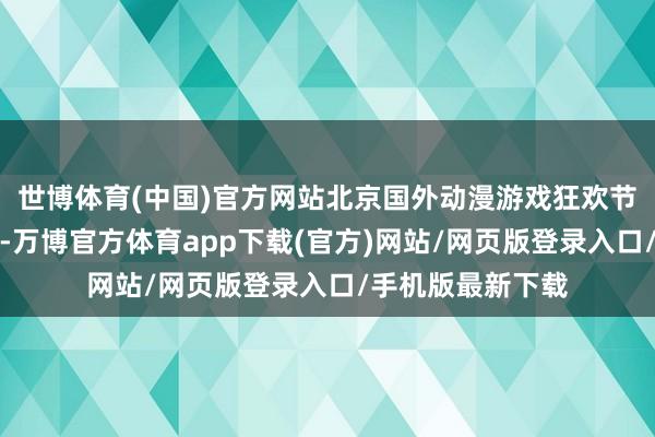 世博体育(中国)官方网站北京国外动漫游戏狂欢节举办了这样多届-万博官方体育app下载(官方)网站/网页版登录入口/手机版最新下载