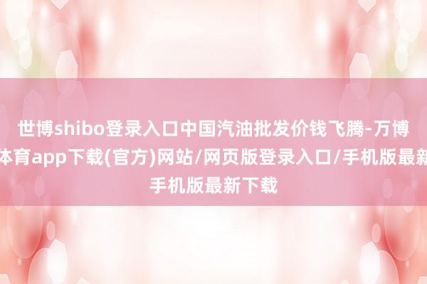 世博shibo登录入口中国汽油批发价钱飞腾-万博官方体育app下载(官方)网站/网页版登录入口/手机版最新下载