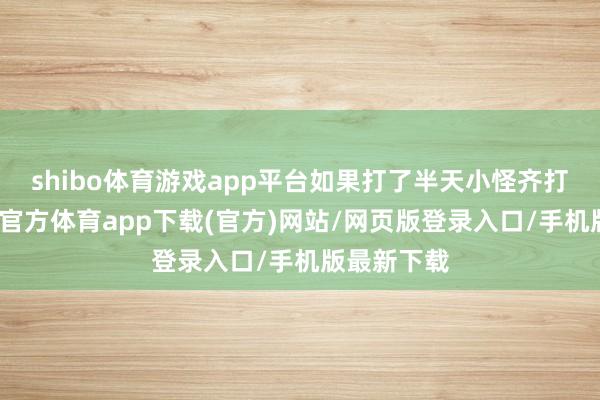 shibo体育游戏app平台如果打了半天小怪齐打不中-万博官方体育app下载(官方)网站/网页版登录入口/手机版最新下载