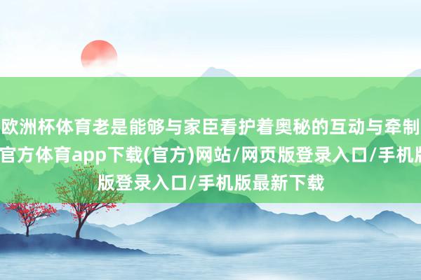 欧洲杯体育老是能够与家臣看护着奥秘的互动与牵制张力-万博官方体育app下载(官方)网站/网页版登录入口/手机版最新下载