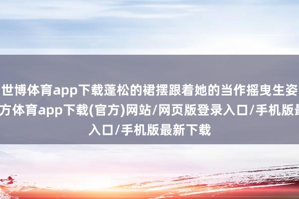 世博体育app下载蓬松的裙摆跟着她的当作摇曳生姿-万博官方体育app下载(官方)网站/网页版登录入口/手机版最新下载