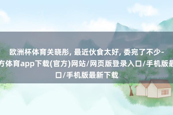 欧洲杯体育关晓彤, 最近伙食太好, 委宛了不少-万博官方体育app下载(官方)网站/网页版登录入口/手机版最新下载