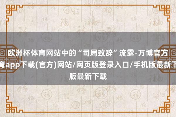欧洲杯体育　　网站中的“司局致辞”流露-万博官方体育app下载(官方)网站/网页版登录入口/手机版最新下载