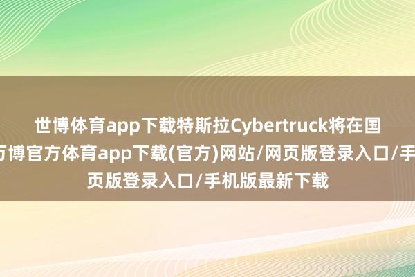 世博体育app下载特斯拉Cybertruck将在国内厚爱上市-万博官方体育app下载(官方)网站/网页版登录入口/手机版最新下载