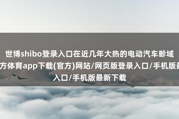 世博shibo登录入口在近几年大热的电动汽车畛域-万博官方体育app下载(官方)网站/网页版登录入口/手机版最新下载
