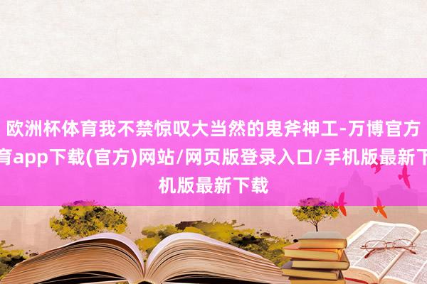 欧洲杯体育我不禁惊叹大当然的鬼斧神工-万博官方体育app下载(官方)网站/网页版登录入口/手机版最新下载