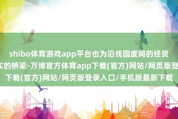 shibo体育游戏app平台也为沿线国度间的经贸合作搭建了一个愈加坚实的桥梁-万博官方体育app下载(官方)网站/网页版登录入口/手机版最新下载
