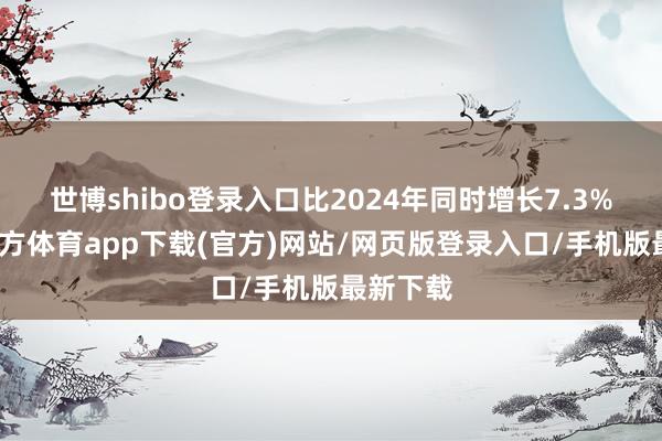 世博shibo登录入口比2024年同时增长7.3%-万博官方体育app下载(官方)网站/网页版登录入口/手机版最新下载