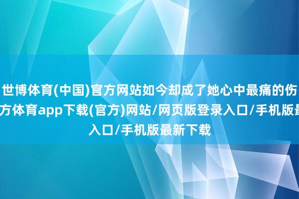世博体育(中国)官方网站如今却成了她心中最痛的伤-万博官方体育app下载(官方)网站/网页版登录入口/手机版最新下载