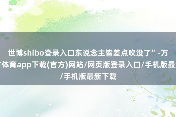 世博shibo登录入口东说念主皆差点吹没了”-万博官方体育app下载(官方)网站/网页版登录入口/手机版最新下载
