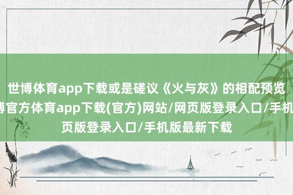世博体育app下载或是磋议《火与灰》的相配预览等本色-万博官方体育app下载(官方)网站/网页版登录入口/手机版最新下载