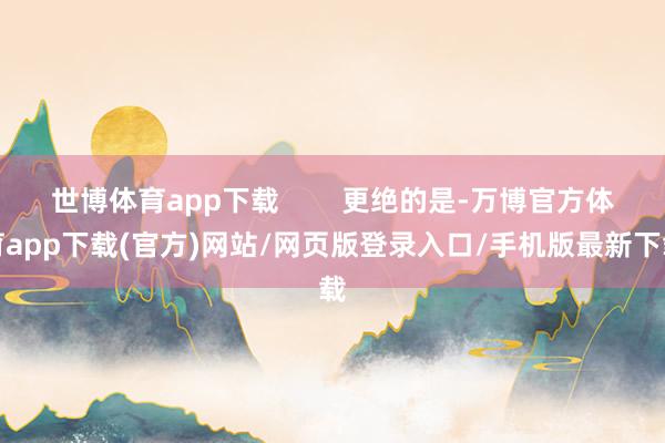 世博体育app下载        更绝的是-万博官方体育app下载(官方)网站/网页版登录入口/手机版最新下载