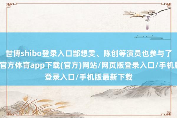 世博shibo登录入口郜想雯、陈创等演员也参与了上演-万博官方体育app下载(官方)网站/网页版登录入口/手机版最新下载