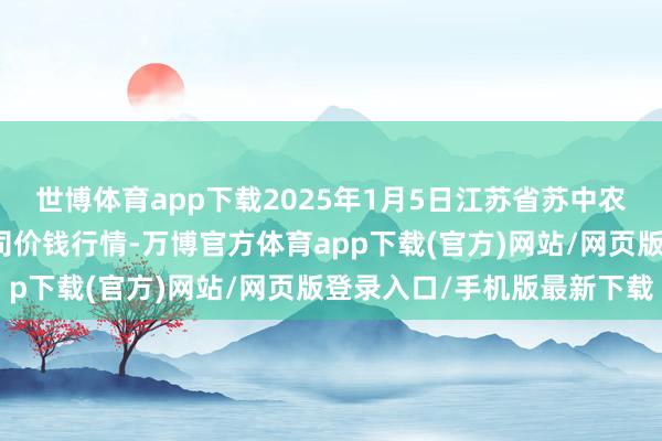 世博体育app下载2025年1月5日江苏省苏中农副居品走动中心有限公司价钱行情-万博官方体育app下载(官方)网站/网页版登录入口/手机版最新下载