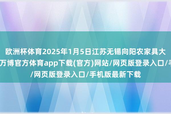 欧洲杯体育2025年1月5日江苏无锡向阳农家具大市集价钱行情-万博官方体育app下载(官方)网站/网页版登录入口/手机版最新下载
