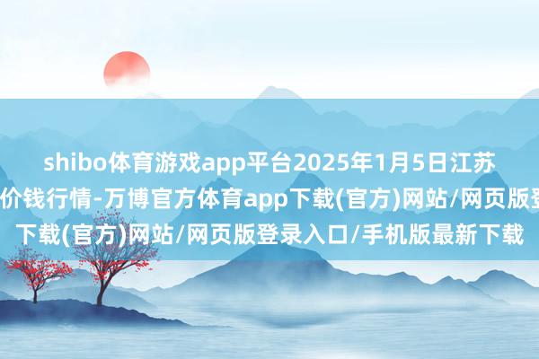 shibo体育游戏app平台2025年1月5日江苏凌家塘市集发展有限公司价钱行情-万博官方体育app下载(官方)网站/网页版登录入口/手机版最新下载