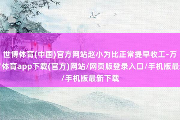 世博体育(中国)官方网站赵小为比正常提早收工-万博官方体育app下载(官方)网站/网页版登录入口/手机版最新下载