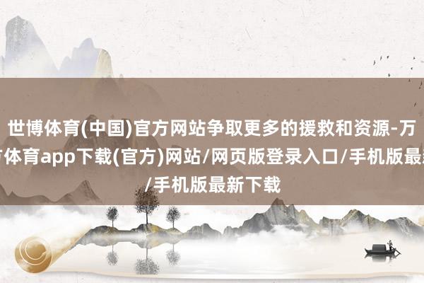 世博体育(中国)官方网站争取更多的援救和资源-万博官方体育app下载(官方)网站/网页版登录入口/手机版最新下载