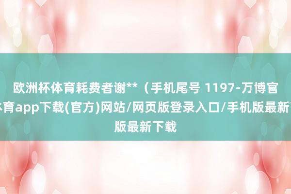 欧洲杯体育耗费者谢**（手机尾号 1197-万博官方体育app下载(官方)网站/网页版登录入口/手机版最新下载