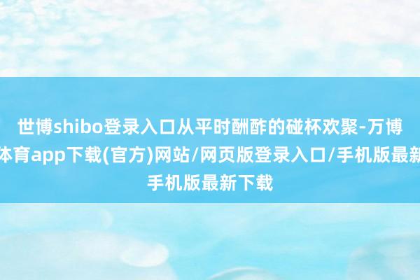世博shibo登录入口从平时酬酢的碰杯欢聚-万博官方体育app下载(官方)网站/网页版登录入口/手机版最新下载