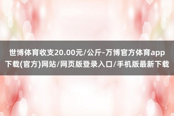 世博体育收支20.00元/公斤-万博官方体育app下载(官方)网站/网页版登录入口/手机版最新下载