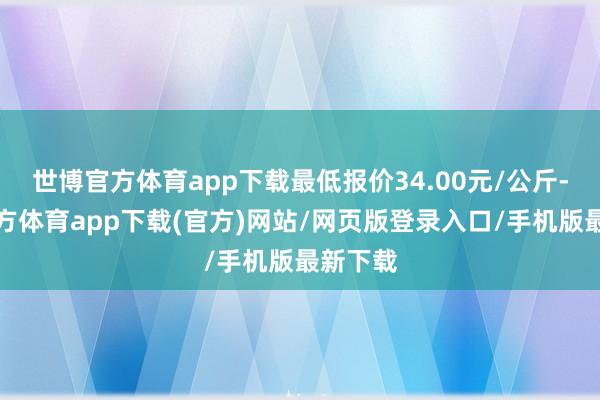 世博官方体育app下载最低报价34.00元/公斤-万博官方体育app下载(官方)网站/网页版登录入口/手机版最新下载