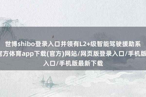 世博shibo登录入口并领有L2+级智能驾驶援助系统-万博官方体育app下载(官方)网站/网页版登录入口/手机版最新下载