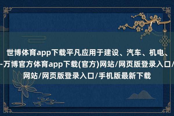 世博体育app下载平凡应用于建设、汽车、机电、化工等多个界限-万博官方体育app下载(官方)网站/网页版登录入口/手机版最新下载
