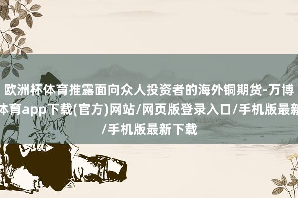 欧洲杯体育推露面向众人投资者的海外铜期货-万博官方体育app下载(官方)网站/网页版登录入口/手机版最新下载