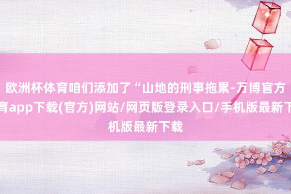 欧洲杯体育咱们添加了“山地的刑事拖累-万博官方体育app下载(官方)网站/网页版登录入口/手机版最新下载