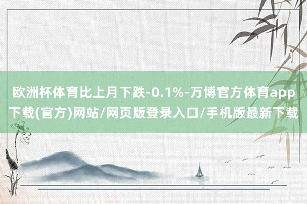 欧洲杯体育比上月下跌-0.1%-万博官方体育app下载(官方)网站/网页版登录入口/手机版最新下载