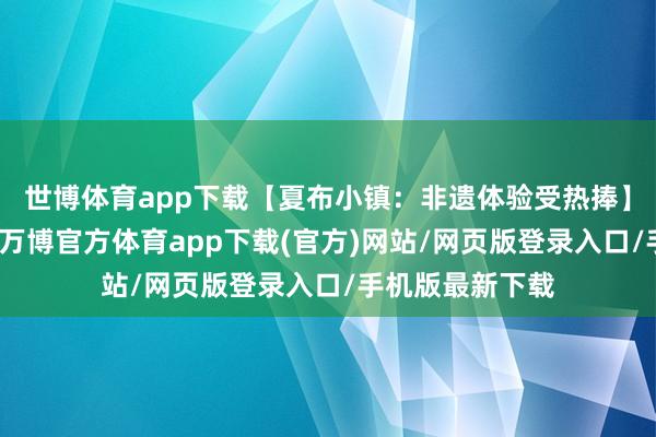 世博体育app下载【夏布小镇：非遗体验受热捧】走进夏布小镇-万博官方体育app下载(官方)网站/网页版登录入口/手机版最新下载