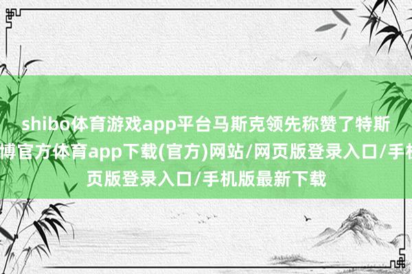 shibo体育游戏app平台马斯克领先称赞了特斯拉的职工-万博官方体育app下载(官方)网站/网页版登录入口/手机版最新下载