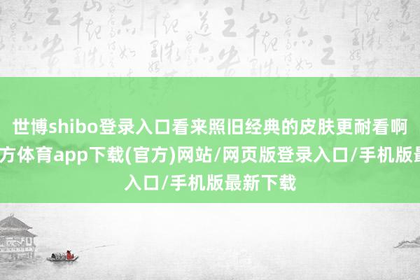 世博shibo登录入口看来照旧经典的皮肤更耐看啊-万博官方体育app下载(官方)网站/网页版登录入口/手机版最新下载