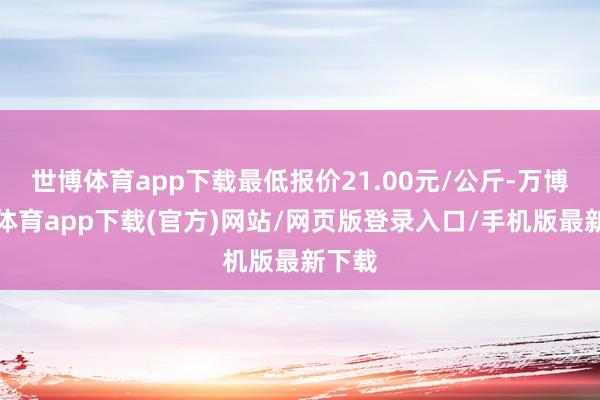 世博体育app下载最低报价21.00元/公斤-万博官方体育app下载(官方)网站/网页版登录入口/手机版最新下载
