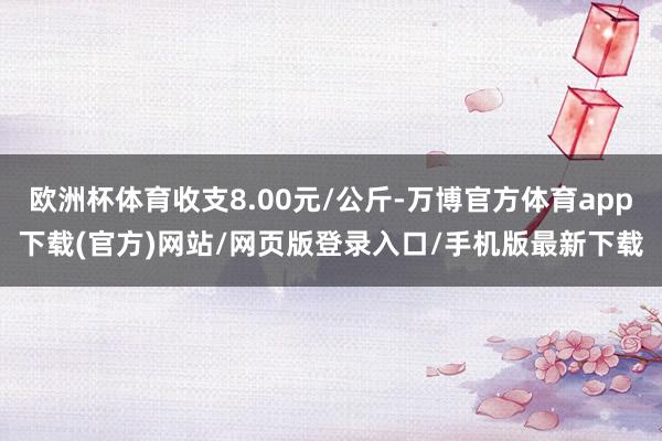 欧洲杯体育收支8.00元/公斤-万博官方体育app下载(官方)网站/网页版登录入口/手机版最新下载