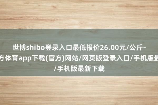 世博shibo登录入口最低报价26.00元/公斤-万博官方体育app下载(官方)网站/网页版登录入口/手机版最新下载