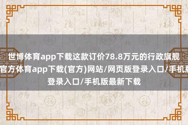 世博体育app下载这款订价78.8万元的行政旗舰车型-万博官方体育app下载(官方)网站/网页版登录入口/手机版最新下载