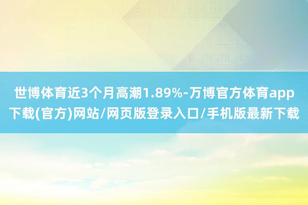 世博体育近3个月高潮1.89%-万博官方体育app下载(官方)网站/网页版登录入口/手机版最新下载