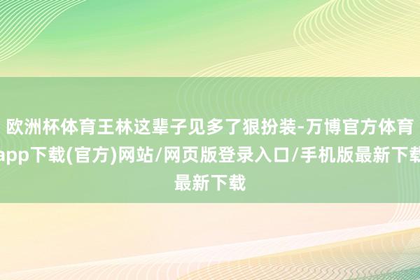 欧洲杯体育王林这辈子见多了狠扮装-万博官方体育app下载(官方)网站/网页版登录入口/手机版最新下载