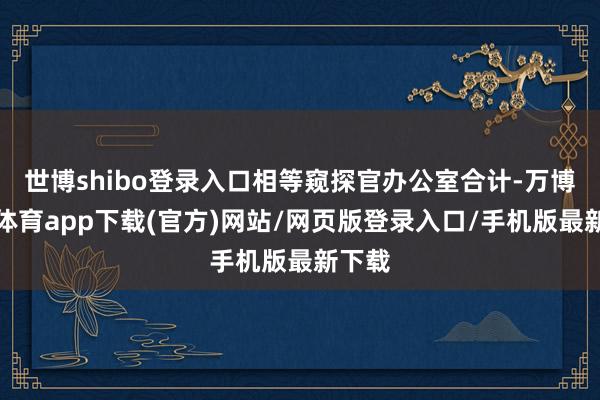 世博shibo登录入口相等窥探官办公室合计-万博官方体育app下载(官方)网站/网页版登录入口/手机版最新下载